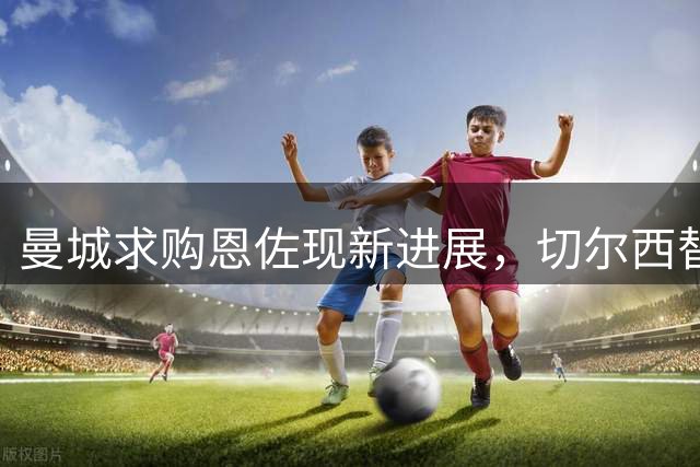 曼城求购恩佐现新进展，切尔西替补计划曝光